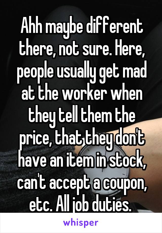 Ahh maybe different there, not sure. Here, people usually get mad at the worker when they tell them the price, that they don't have an item in stock, can't accept a coupon, etc. All job duties. 