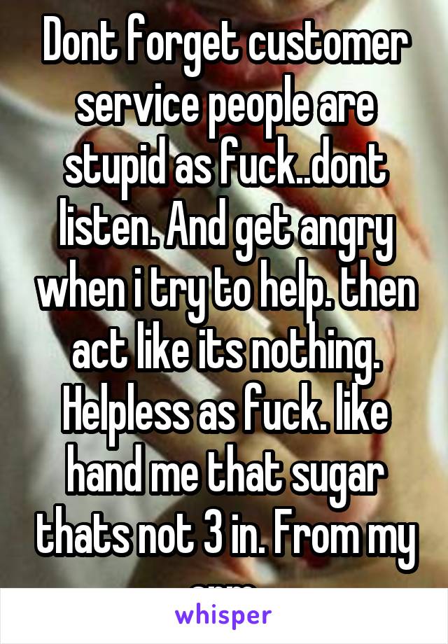 Dont forget customer service people are stupid as fuck..dont listen. And get angry when i try to help. then act like its nothing. Helpless as fuck. like hand me that sugar thats not 3 in. From my arm.