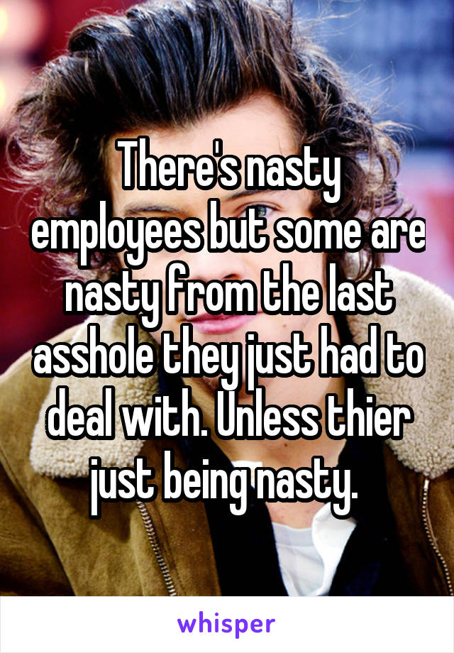 There's nasty employees but some are nasty from the last asshole they just had to deal with. Unless thier just being nasty. 