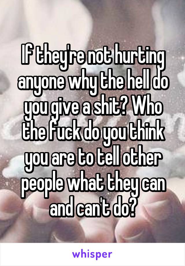 If they're not hurting anyone why the hell do you give a shit? Who the fuck do you think you are to tell other people what they can and can't do?