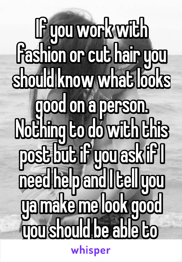 If you work with fashion or cut hair you should know what looks good on a person. Nothing to do with this post but if you ask if I need help and I tell you ya make me look good you should be able to 