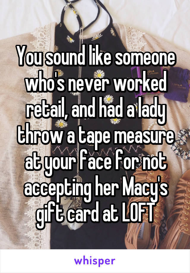 You sound like someone who's never worked retail, and had a lady throw a tape measure at your face for not accepting her Macy's gift card at LOFT