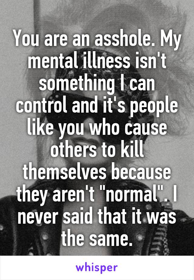 You are an asshole. My mental illness isn't something I can control and it's people like you who cause others to kill themselves because they aren't "normal". I never said that it was the same.