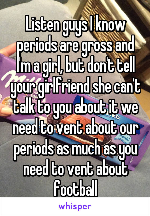 Listen guys I know periods are gross and I'm a girl, but don't tell your girlfriend she can't talk to you about it we need to vent about our periods as much as you need to vent about football