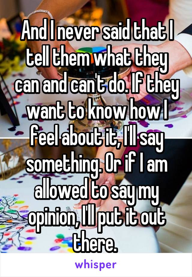 And I never said that I tell them what they can and can't do. If they want to know how I feel about it, I'll say something. Or if I am allowed to say my opinion, I'll put it out there. 