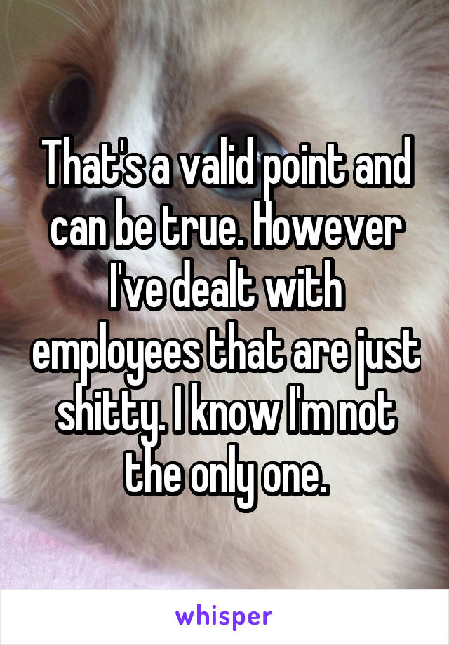 That's a valid point and can be true. However I've dealt with employees that are just shitty. I know I'm not the only one.