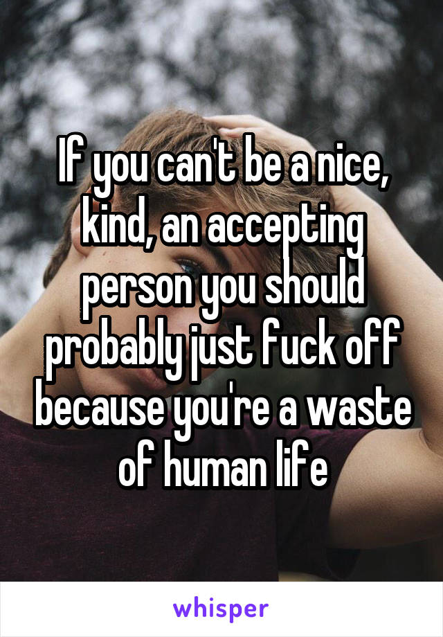 If you can't be a nice, kind, an accepting person you should probably just fuck off because you're a waste of human life