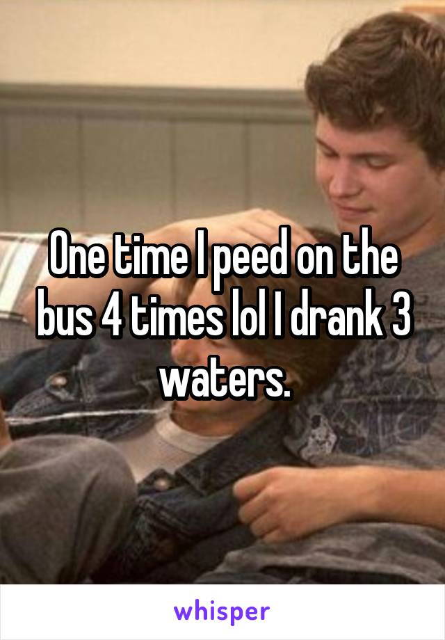 One time I peed on the bus 4 times lol I drank 3 waters.