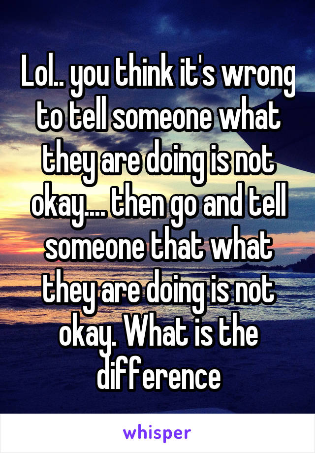 Lol.. you think it's wrong to tell someone what they are doing is not okay.... then go and tell someone that what they are doing is not okay. What is the difference