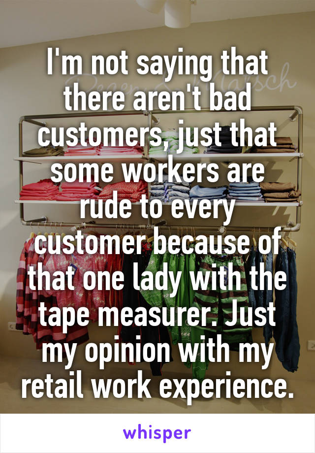 I'm not saying that there aren't bad customers, just that some workers are rude to every customer because of that one lady with the tape measurer. Just my opinion with my retail work experience.