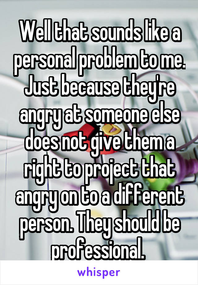 Well that sounds like a personal problem to me. Just because they're angry at someone else does not give them a right to project that angry on to a different person. They should be professional. 