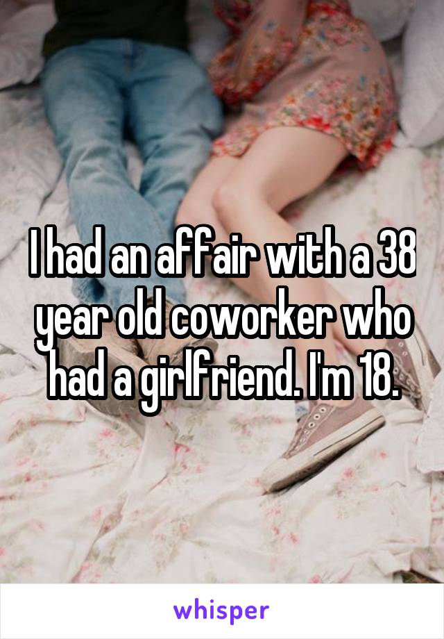 I had an affair with a 38 year old coworker who had a girlfriend. I'm 18.