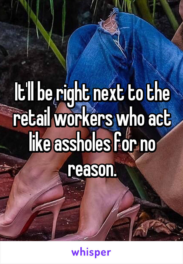 It'll be right next to the retail workers who act like assholes for no reason.