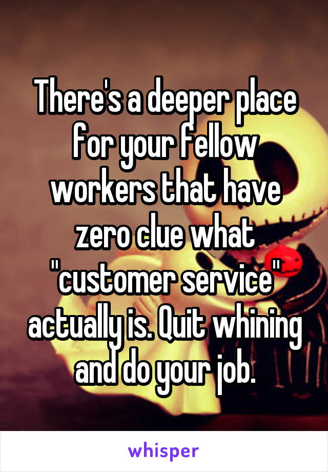 There's a deeper place for your fellow workers that have zero clue what "customer service" actually is. Quit whining and do your job.