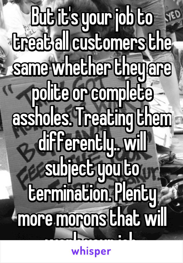 But it's your job to treat all customers the same whether they are polite or complete assholes. Treating them differently.. will subject you to termination. Plenty more morons that will work your job.