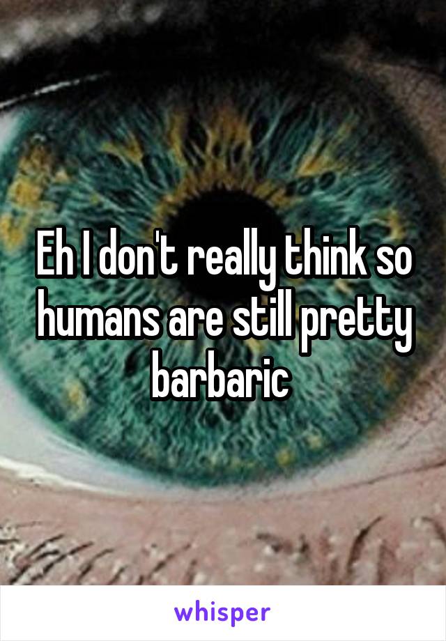 Eh I don't really think so humans are still pretty barbaric 