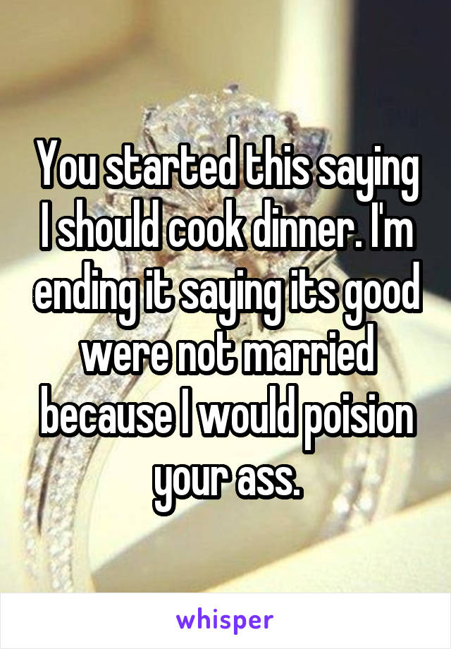 You started this saying I should cook dinner. I'm ending it saying its good were not married because I would poision your ass.