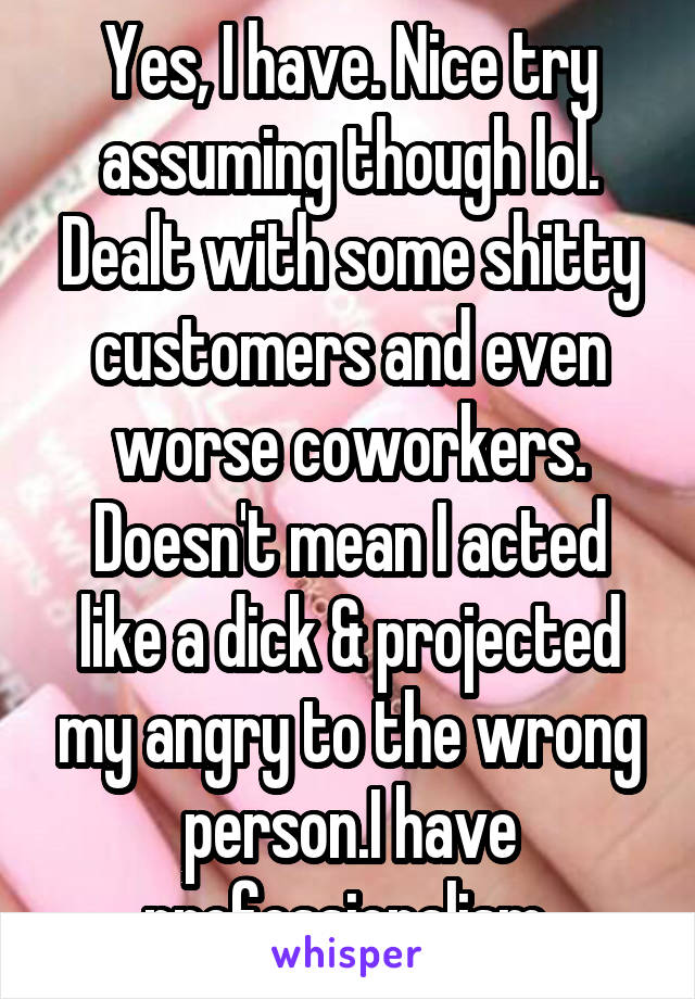 Yes, I have. Nice try assuming though lol. Dealt with some shitty customers and even worse coworkers. Doesn't mean I acted like a dick & projected my angry to the wrong person.I have professionalism 