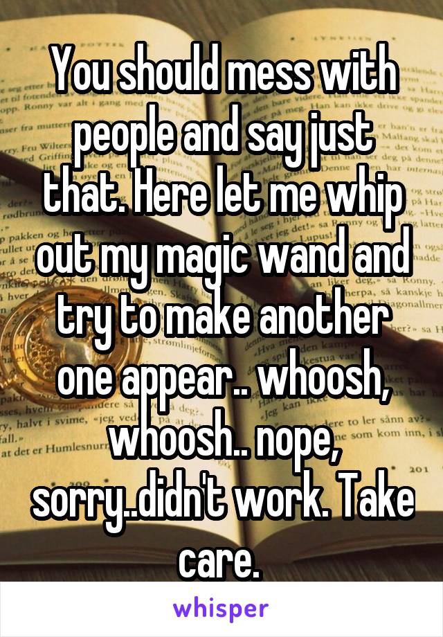 You should mess with people and say just that. Here let me whip out my magic wand and try to make another one appear.. whoosh, whoosh.. nope, sorry..didn't work. Take care. 