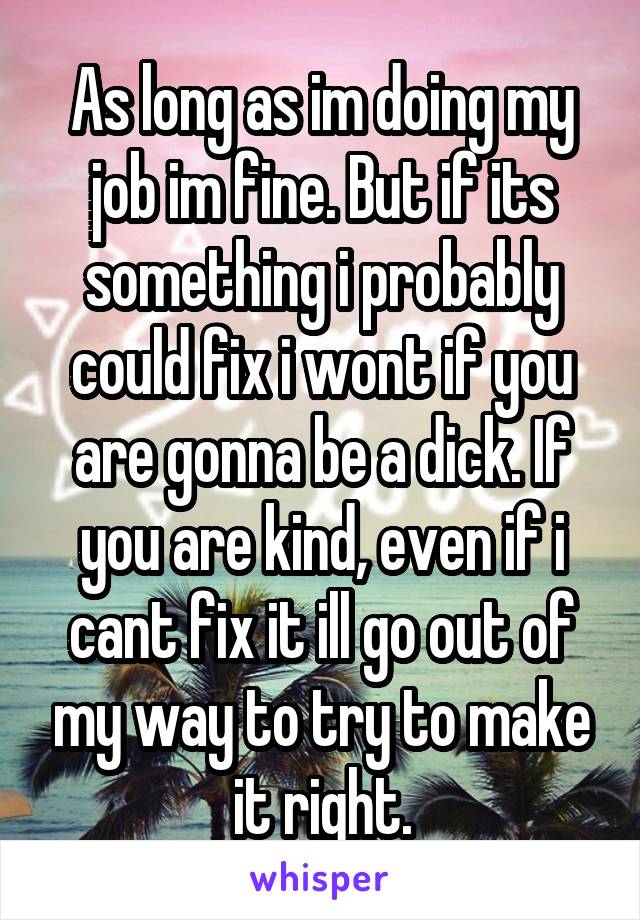 As long as im doing my job im fine. But if its something i probably could fix i wont if you are gonna be a dick. If you are kind, even if i cant fix it ill go out of my way to try to make it right.