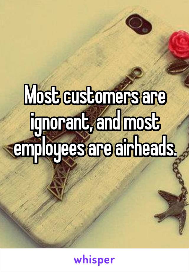 Most customers are ignorant, and most employees are airheads. 