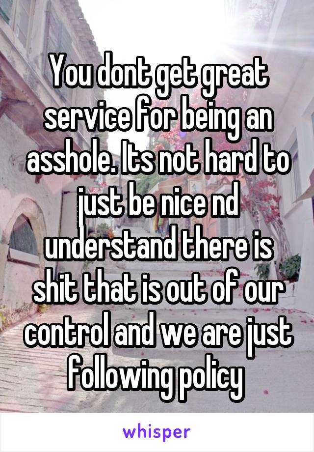 You dont get great service for being an asshole. Its not hard to just be nice nd understand there is shit that is out of our control and we are just following policy 