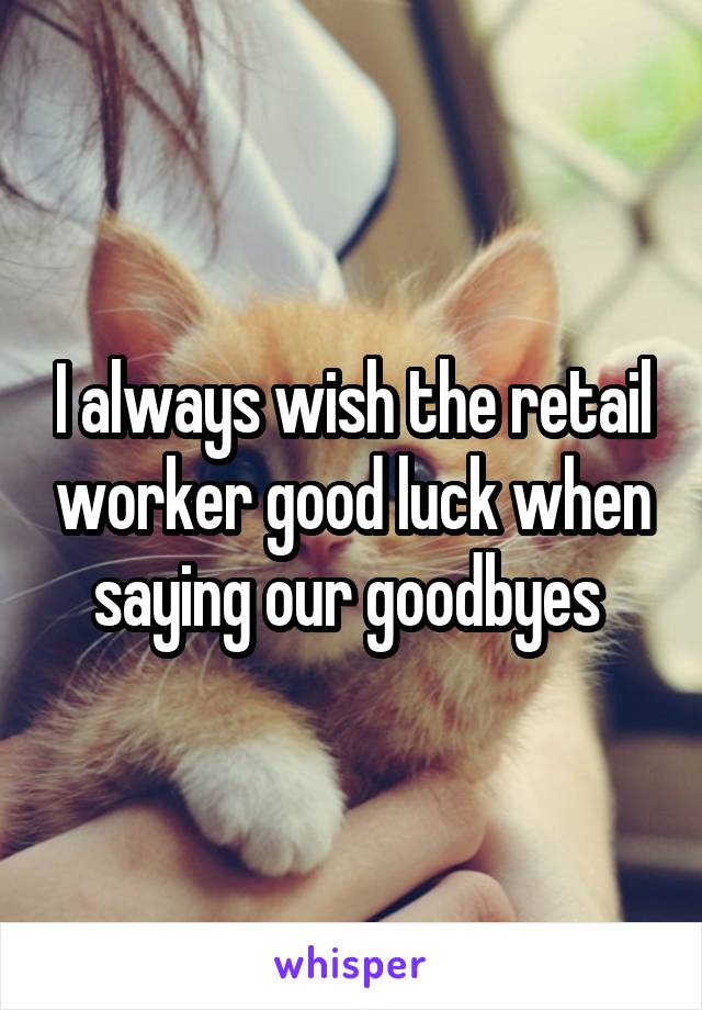 I always wish the retail worker good luck when saying our goodbyes 