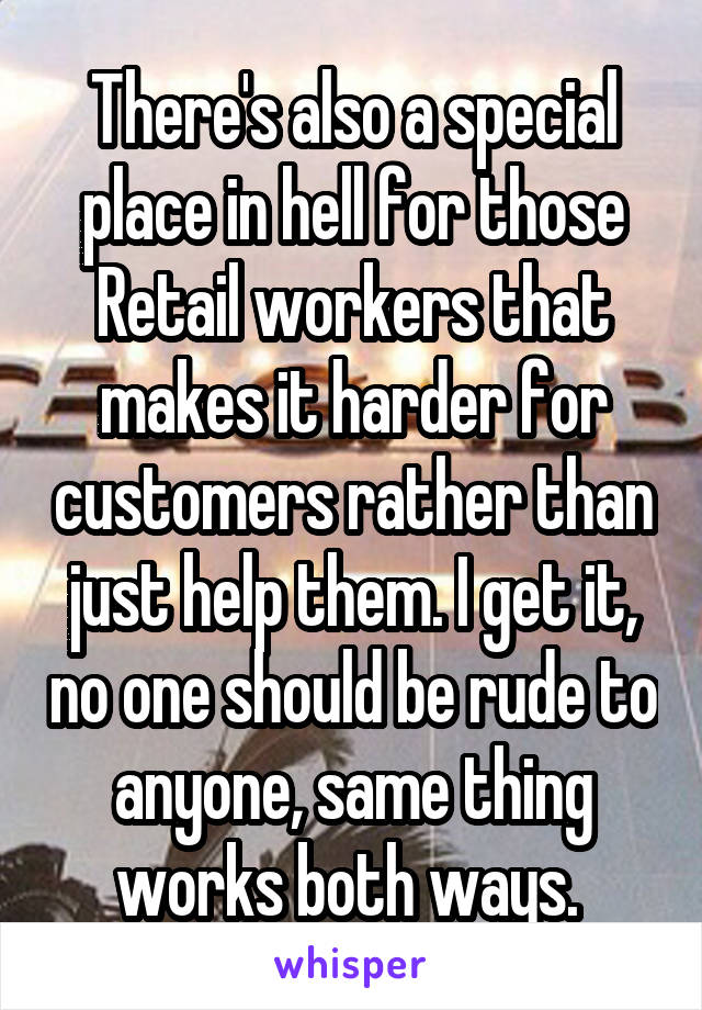 There's also a special place in hell for those Retail workers that makes it harder for customers rather than just help them. I get it, no one should be rude to anyone, same thing works both ways. 