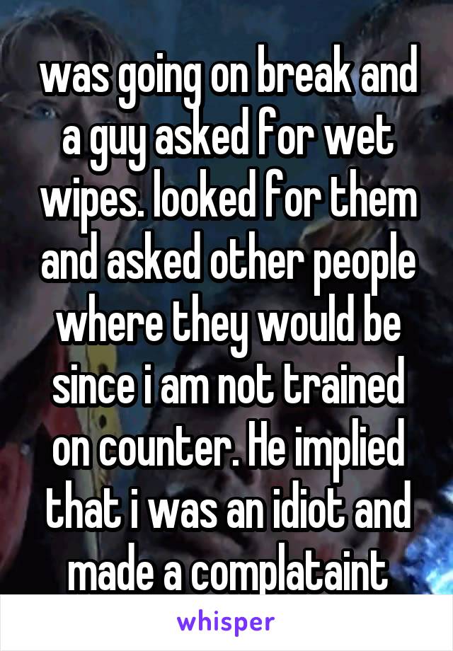 was going on break and a guy asked for wet wipes. looked for them and asked other people where they would be since i am not trained on counter. He implied that i was an idiot and made a complataint