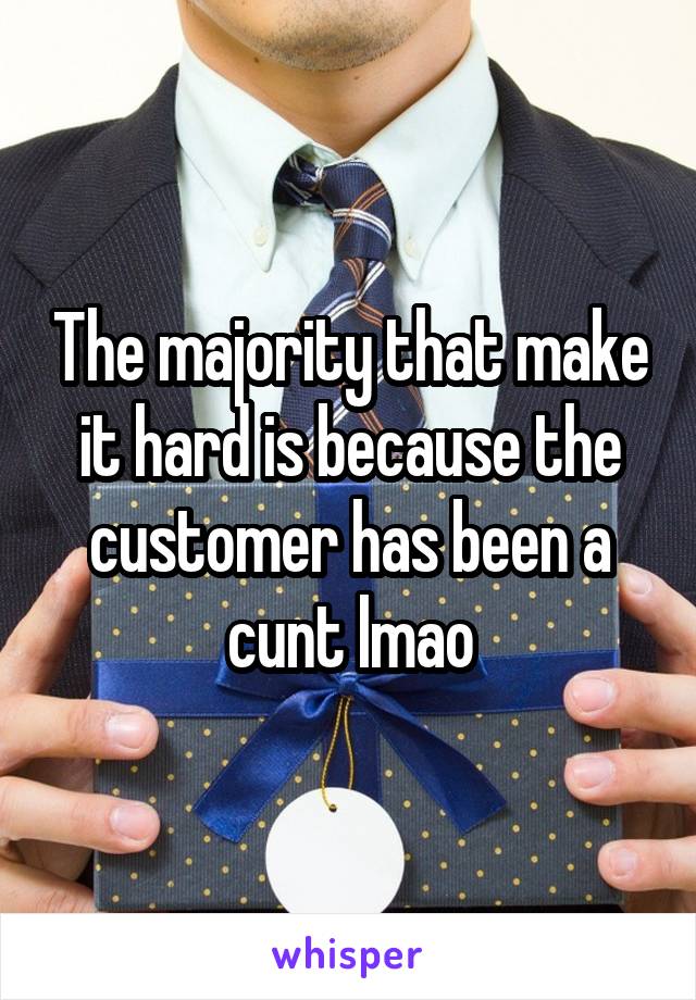 The majority that make it hard is because the customer has been a cunt lmao