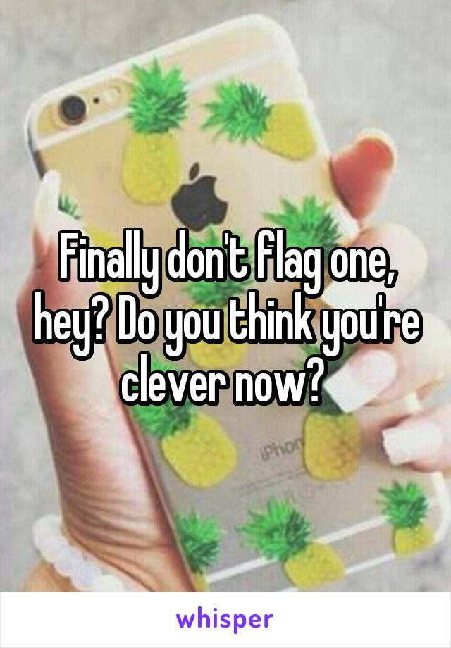 Finally don't flag one, hey? Do you think you're clever now? 