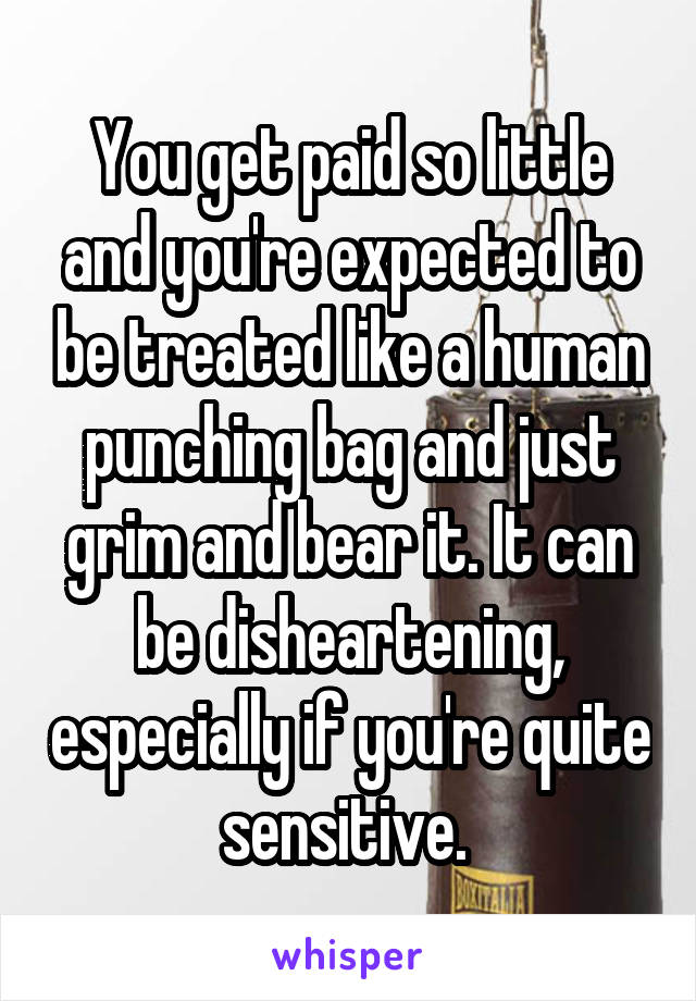 You get paid so little and you're expected to be treated like a human punching bag and just grim and bear it. It can be disheartening, especially if you're quite sensitive. 