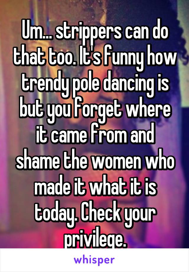 Um... strippers can do that too. It's funny how trendy pole dancing is but you forget where it came from and shame the women who made it what it is today. Check your privilege.