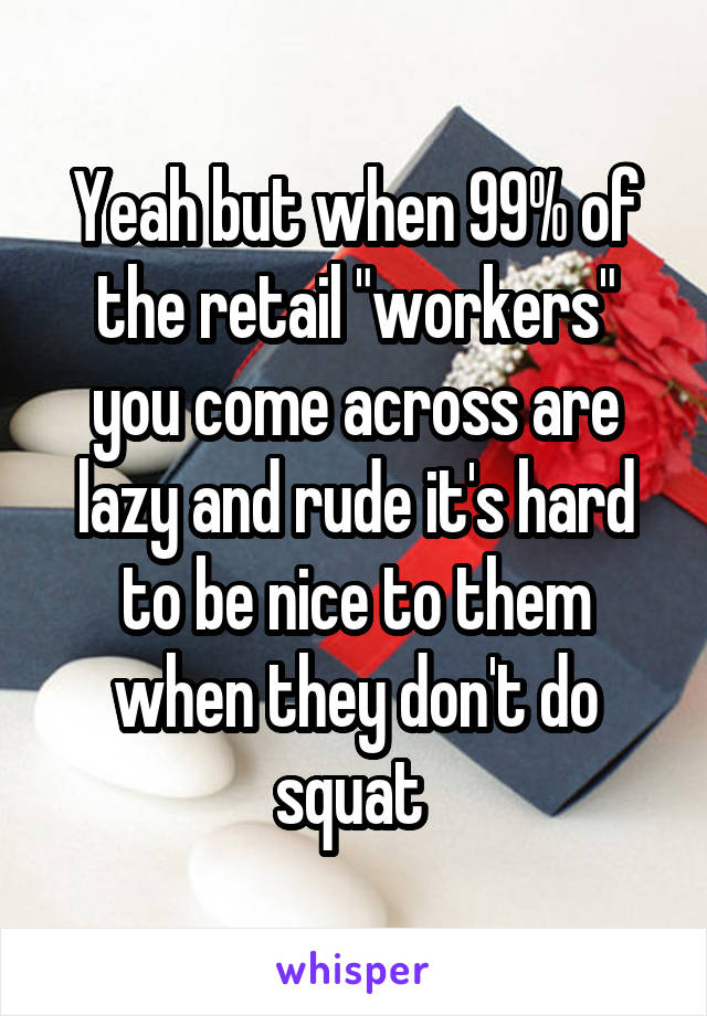 Yeah but when 99% of the retail "workers" you come across are lazy and rude it's hard to be nice to them when they don't do squat 