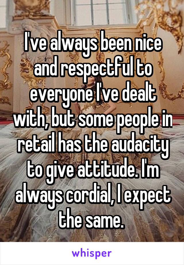 I've always been nice and respectful to everyone I've dealt with, but some people in retail has the audacity to give attitude. I'm always cordial, I expect the same. 