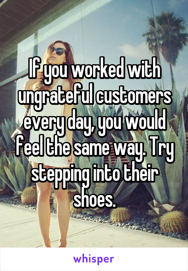 If you worked with ungrateful customers every day, you would feel the same way. Try stepping into their shoes.