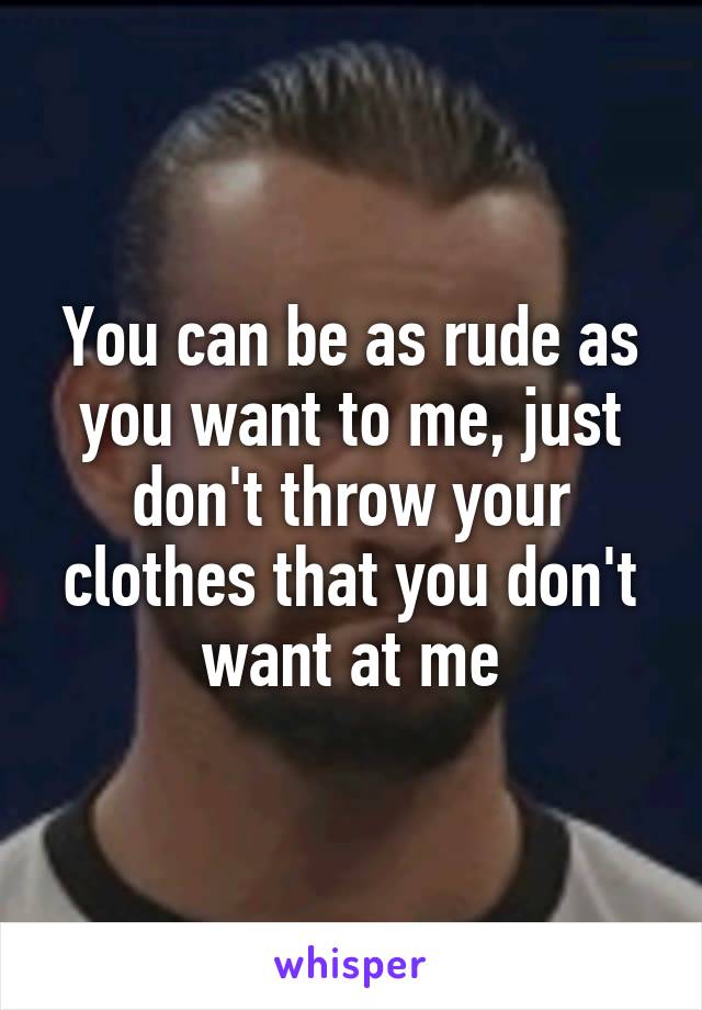 You can be as rude as you want to me, just don't throw your clothes that you don't want at me