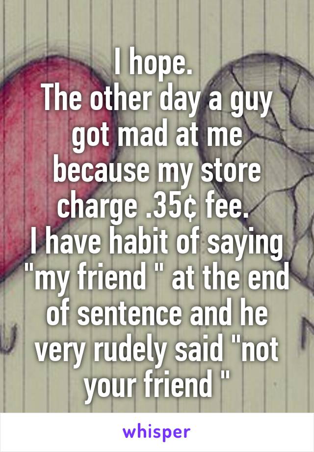 I hope. 
The other day a guy got mad at me because my store charge .35¢ fee. 
I have habit of saying "my friend " at the end of sentence and he very rudely said "not your friend "