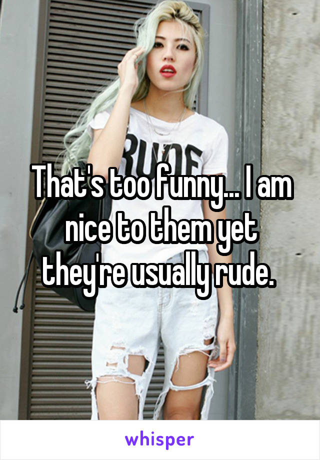 That's too funny... I am nice to them yet they're usually rude. 