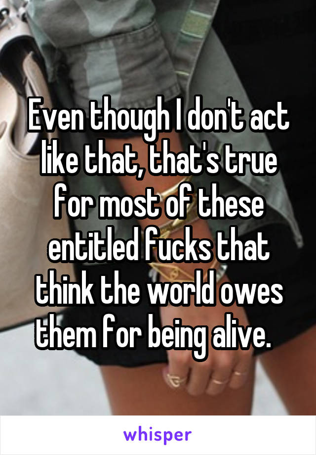 Even though I don't act like that, that's true for most of these entitled fucks that think the world owes them for being alive.  