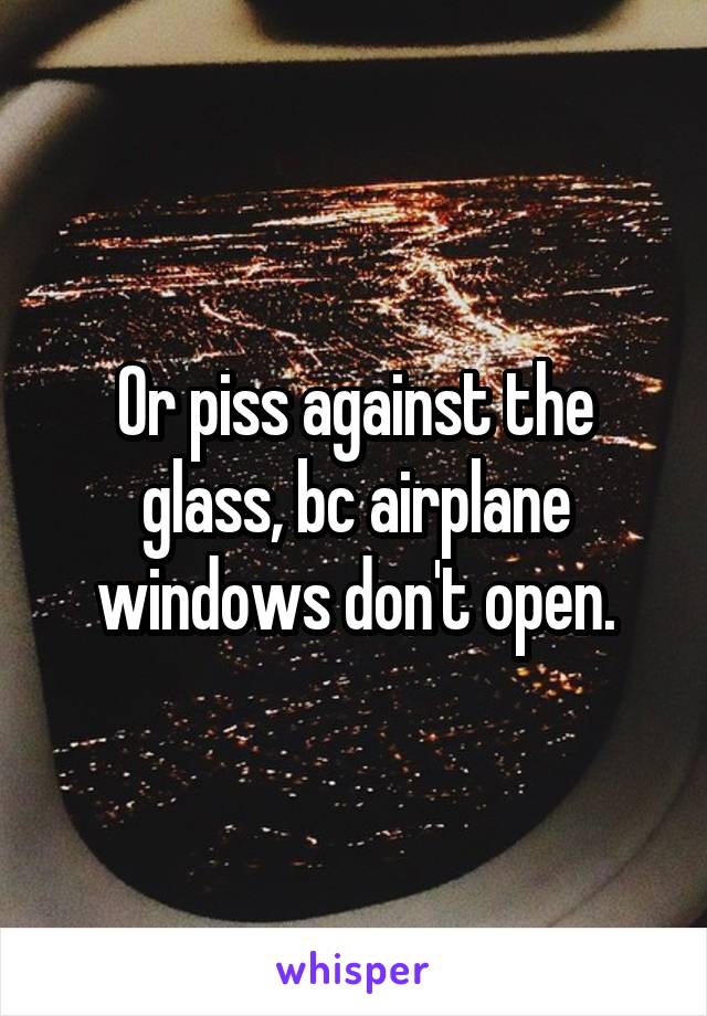 Or piss against the glass, bc airplane windows don't open.