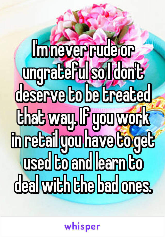 I'm never rude or ungrateful so I don't deserve to be treated that way. If you work in retail you have to get used to and learn to deal with the bad ones.