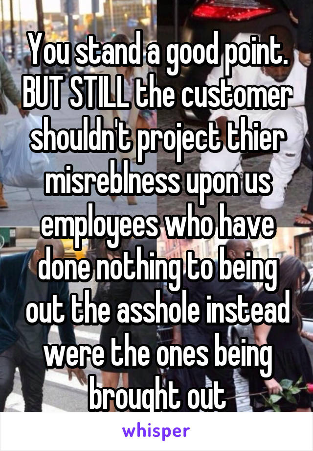 You stand a good point. BUT STILL the customer shouldn't project thier misreblness upon us employees who have done nothing to being out the asshole instead were the ones being brought out