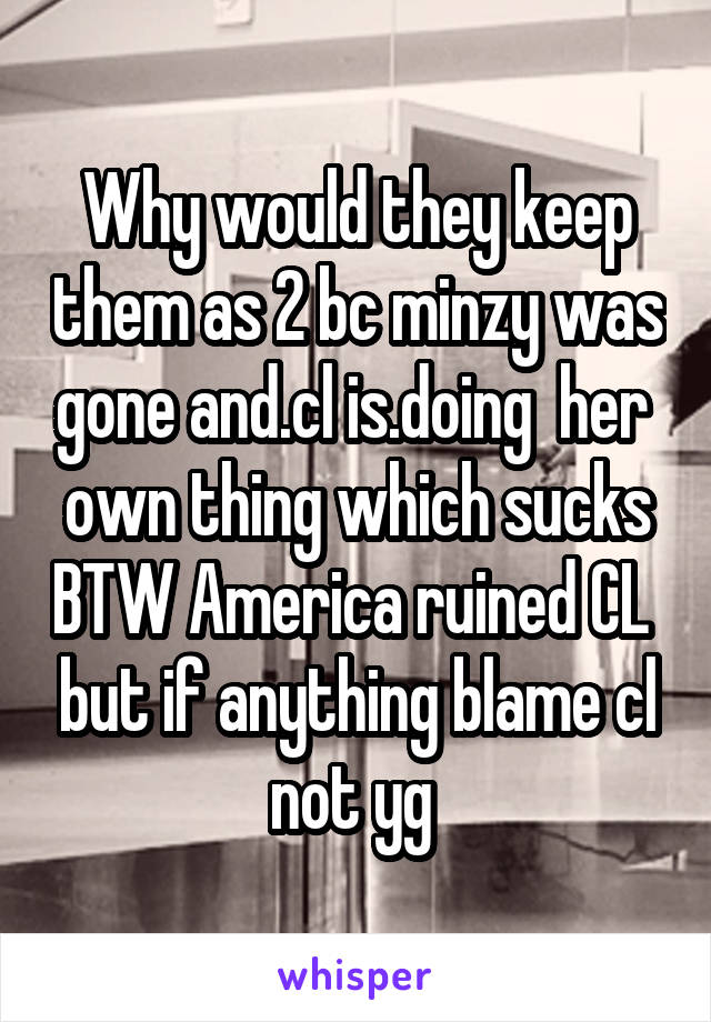 Why would they keep them as 2 bc minzy was gone and.cl is.doing  her  own thing which sucks BTW America ruined CL  but if anything blame cl not yg 