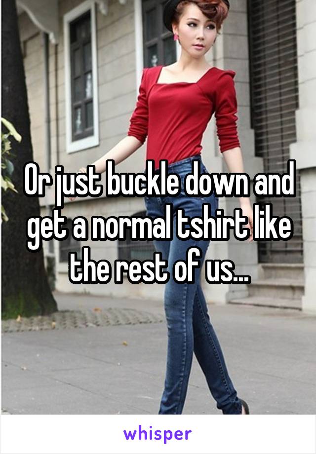 Or just buckle down and get a normal tshirt like the rest of us...