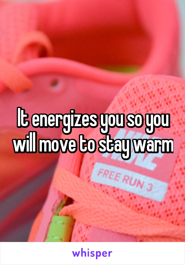 It energizes you so you will move to stay warm