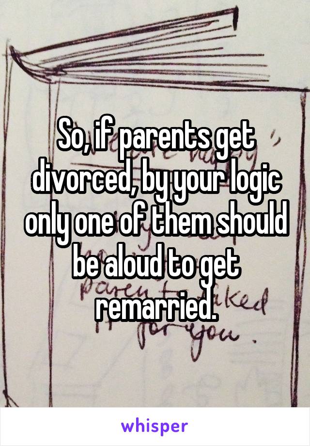 So, if parents get divorced, by your logic only one of them should be aloud to get remarried.