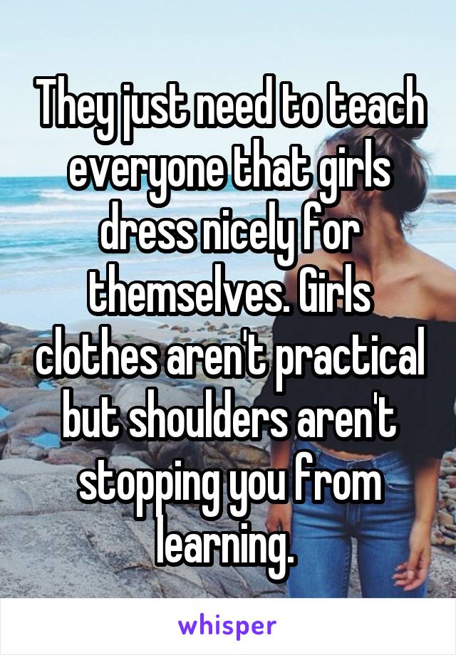 They just need to teach everyone that girls dress nicely for themselves. Girls clothes aren't practical but shoulders aren't stopping you from learning. 