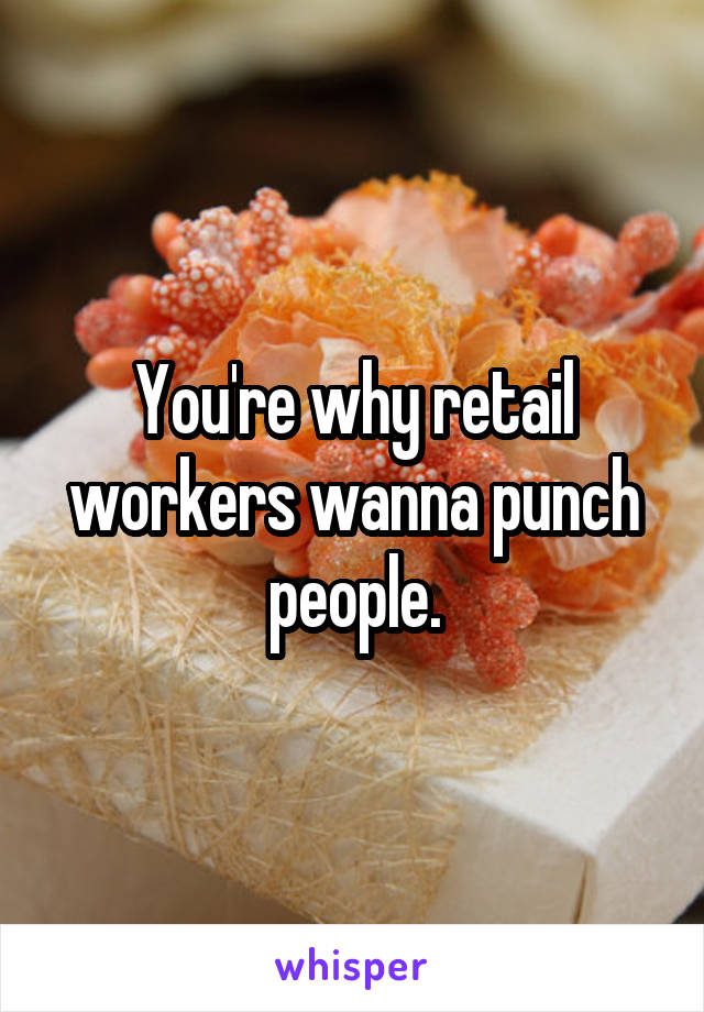 You're why retail workers wanna punch people.