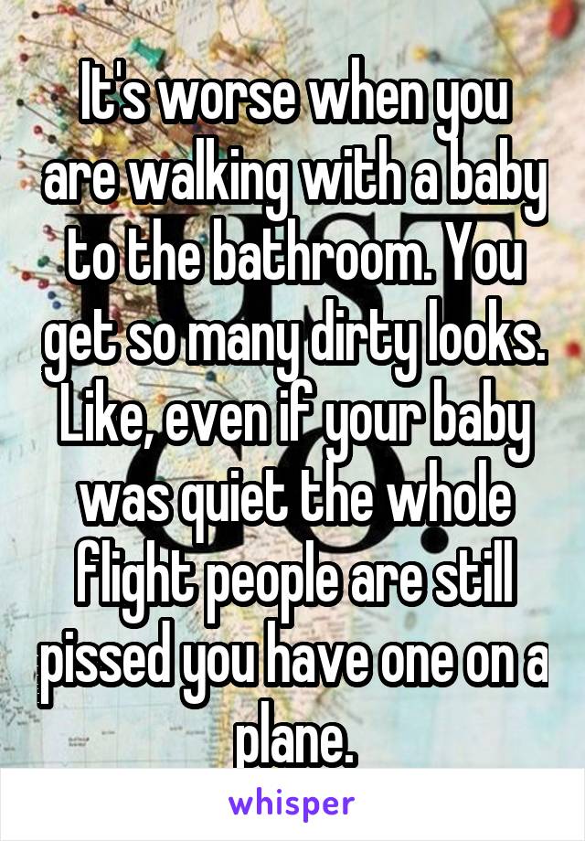 It's worse when you are walking with a baby to the bathroom. You get so many dirty looks. Like, even if your baby was quiet the whole flight people are still pissed you have one on a plane.